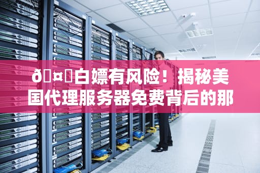 🤖白嫖有风险！揭秘美国代理服务器免费背后的那些骚操作🤖