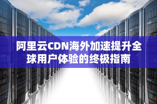 阿里云CDN海外加速提升全球用户体验的终极指南