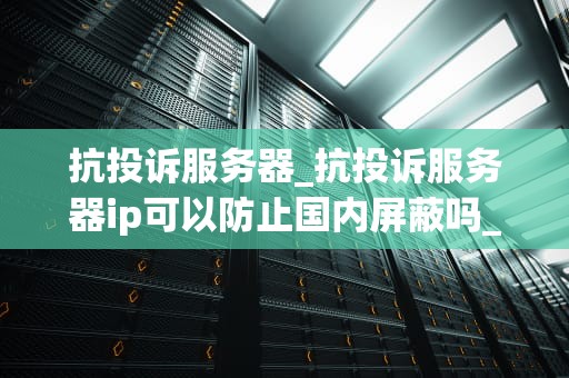抗投诉服务器_抗投诉服务器ip可以防止国内屏蔽吗_抗投诉服务器的设计与实现