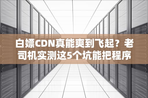 白嫖CDN真能爽到飞起？老司机实测这5个坑能把程序员逼到转行！