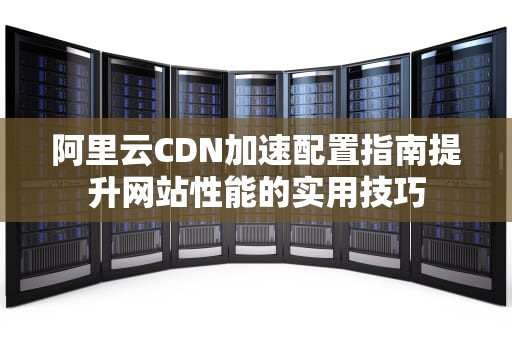 阿里云CDN加速配置指南提升网站性能的实用技巧