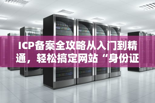 ICP备案全攻略从入门到精通，轻松搞定网站“身份证”