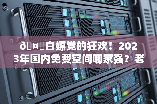 🤖白嫖党的狂欢！2023年国内免费空间哪家强？老司机带你避坑指南
