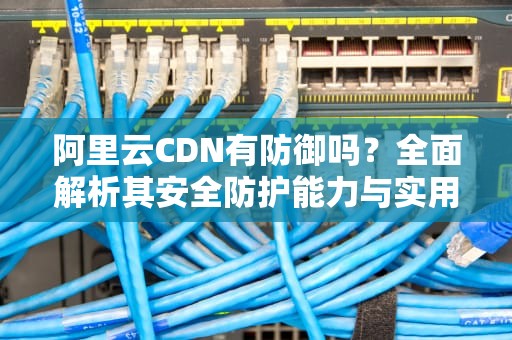 阿里云CDN有防御吗？全面解析其安全防护能力与实用建议