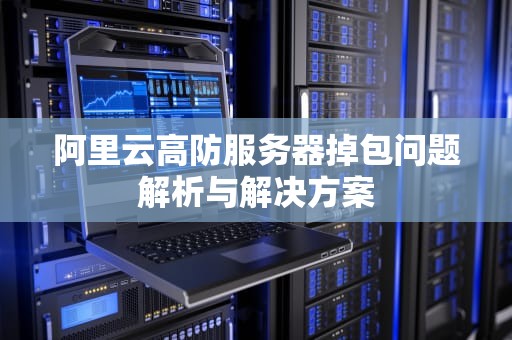 阿里云高防服务器掉包问题解析与解决方案