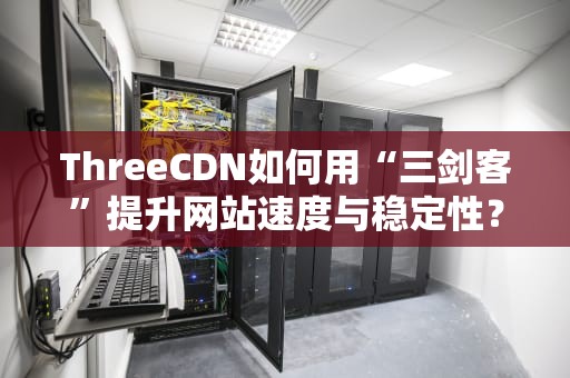 ThreeCDN如何用“三剑客”提升网站速度与稳定性？