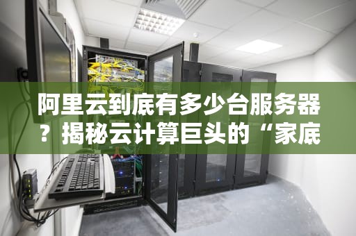 阿里云到底有多少台服务器？揭秘云计算巨头的“家底”
