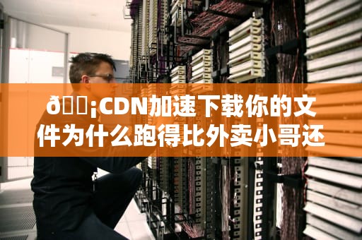 📡CDN加速下载你的文件为什么跑得比外卖小哥还快？