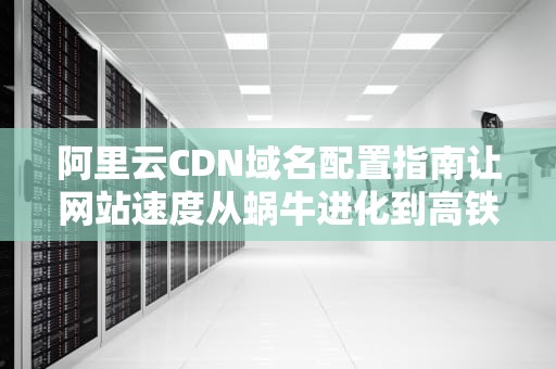 阿里云CDN域名配置指南让网站速度从蜗牛进化到高铁的骚操作