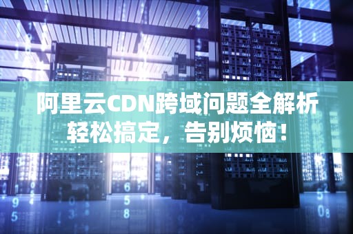 阿里云CDN跨域问题全解析轻松搞定，告别烦恼！