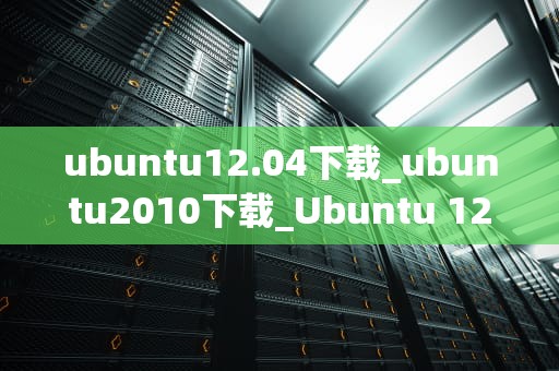 ubuntu12.04下载_ubuntu2010下载_Ubuntu 12.04下载与安装指南