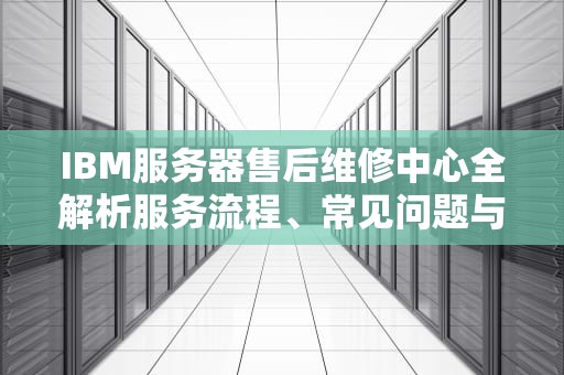IBM服务器售后维修中心全解析服务流程、常见问题与选择指南