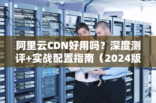 阿里云CDN好用吗？深度测评+实战配置指南（2024版）