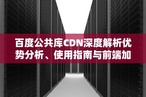 百度公共库CDN深度解析优势分析、使用指南与前端加速实战技巧