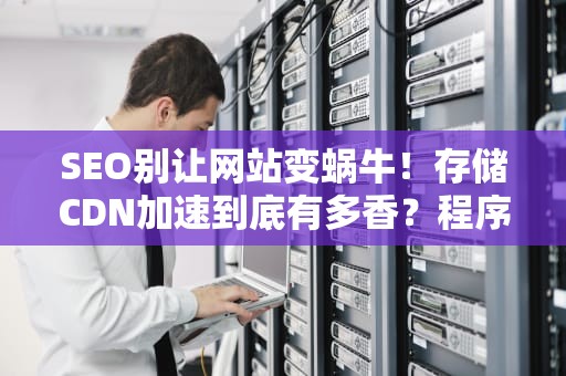 SEO别让网站变蜗牛！存储CDN加速到底有多香？程序员老哥带你揭秘