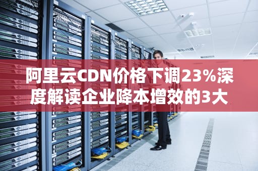 阿里云CDN价格下调23%深度解读企业降本增效的3大实战策略