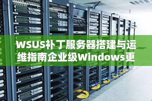 WSUS补丁服务器搭建与运维指南企业级Windows更新管理最佳实践