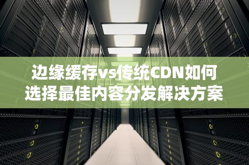 边缘缓存vs传统CDN如何选择最佳内容分发解决方案？