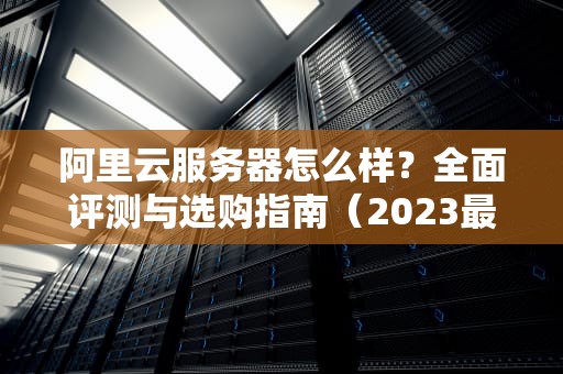 阿里云服务器怎么样？全面评测与选购指南（2023最新版）