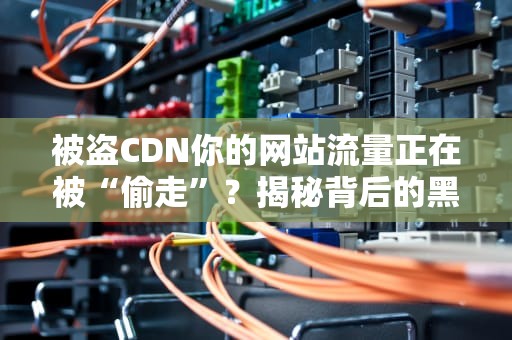 被盗CDN你的网站流量正在被“偷走”？揭秘背后的黑产链条