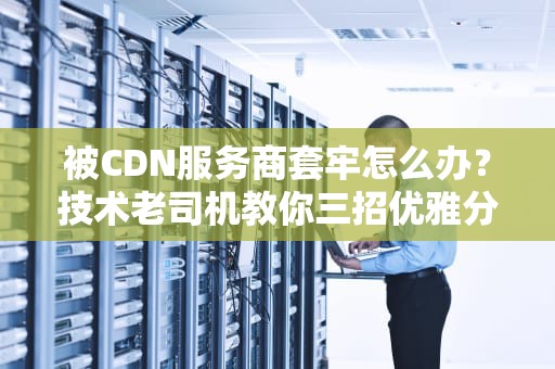 被CDN服务商套牢怎么办？技术老司机教你三招优雅分手