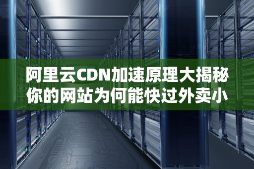 阿里云CDN加速原理大揭秘你的网站为何能快过外卖小哥的电动车？