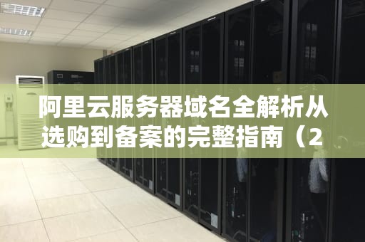 阿里云服务器域名全解析从选购到备案的完整指南（2023实战版）