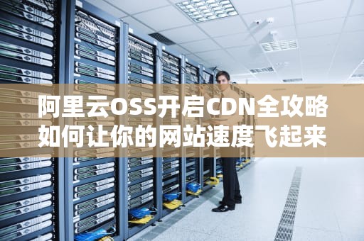 阿里云OSS开启CDN全攻略如何让你的网站速度飞起来？别让用户等到裂开！