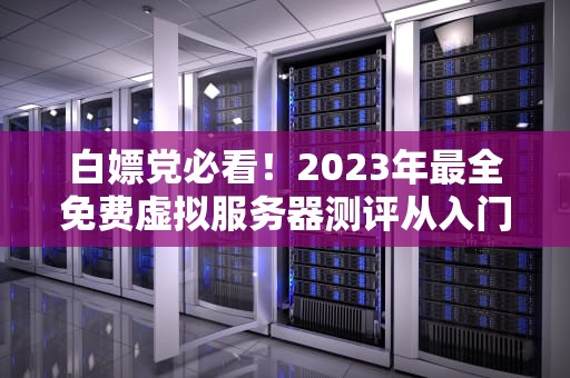 白嫖党必看！2023年最全免费虚拟服务器测评从入门到跑路指南