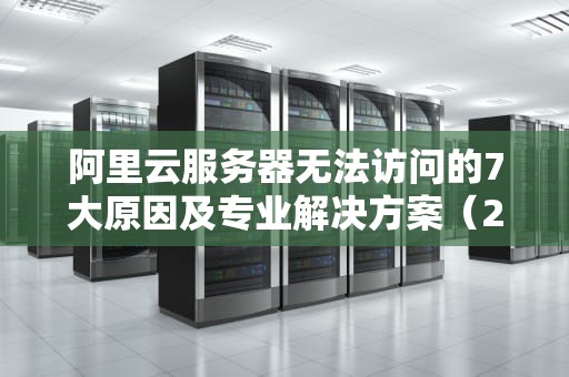 阿里云服务器无法访问的7大原因及专业解决方案（2024最新版）