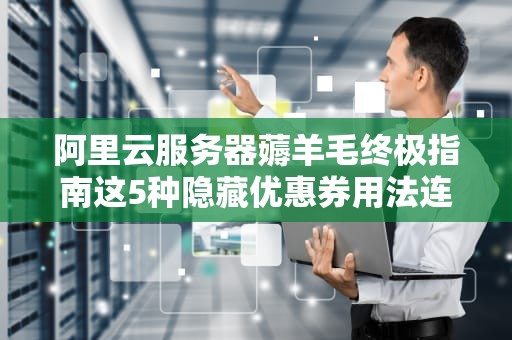阿里云服务器薅羊毛终极指南这5种隐藏优惠券用法连老司机都直呼内行！