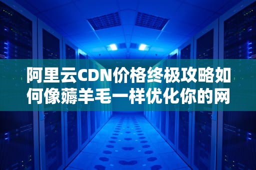 阿里云CDN价格终极攻略如何像薅羊毛一样优化你的网站加速账单？