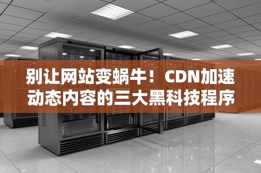 别让网站变蜗牛！CDN加速动态内容的三大黑科技程序员看了直呼内行