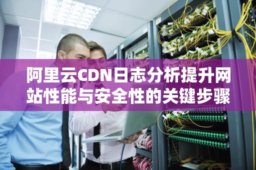 阿里云CDN日志分析提升网站性能与安全性的关键步骤