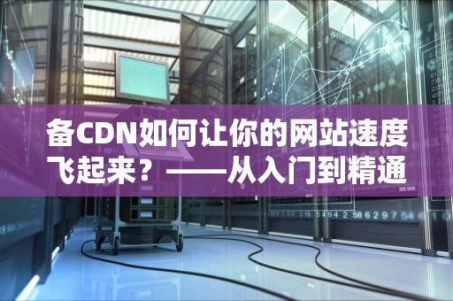 备CDN如何让你的网站速度飞起来？——从入门到精通的全方位指南