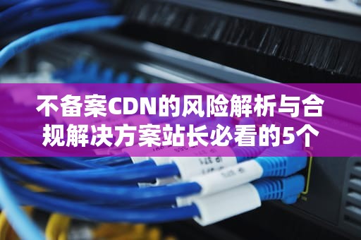 不备案CDN的风险解析与合规解决方案站长必看的5个关键决策点