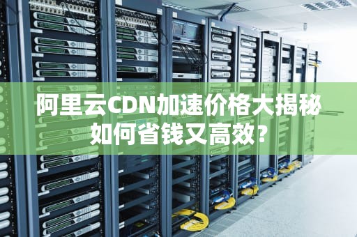 阿里云CDN加速价格大揭秘如何省钱又高效？