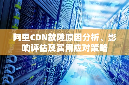 阿里CDN故障原因分析、影响评估及实用应对策略