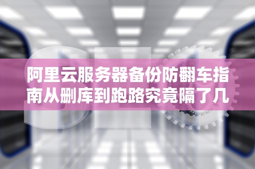 阿里云服务器备份防翻车指南从删库到跑路究竟隔了几次Ctrl+C？