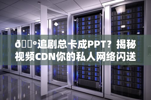 📺追剧总卡成PPT？揭秘视频CDN你的私人网络闪送员有多硬核