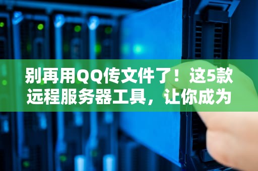 别再用QQ传文件了！这5款远程服务器工具，让你成为同事眼中的赛博大神