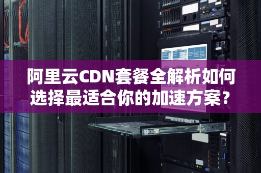 阿里云CDN套餐全解析如何选择最适合你的加速方案？