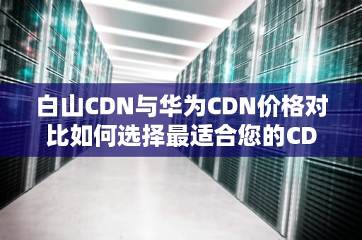 白山CDN与华为CDN价格对比如何选择最适合您的CDN服务？