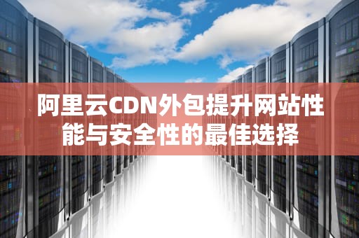 阿里云CDN外包提升网站性能与安全性的最佳选择