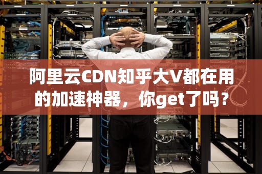 阿里云CDN知乎大V都在用的加速神器，你get了吗？