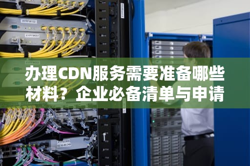 办理CDN服务需要准备哪些材料？企业必备清单与申请流程解析
