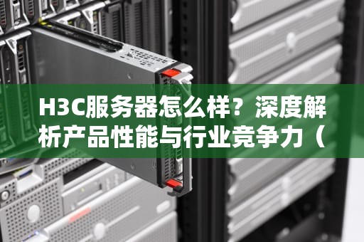 H3C服务器怎么样？深度解析产品性能与行业竞争力（附选购指南）