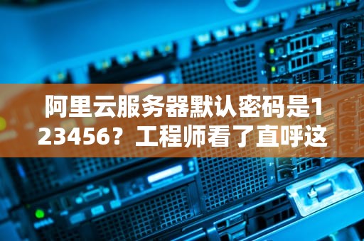 阿里云服务器默认密码是123456？工程师看了直呼这锅我不背！