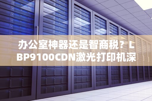 办公室神器还是智商税？LBP9100CDN激光打印机深度测评这些隐藏功能你可能从没发现过