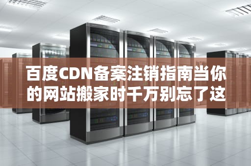 百度CDN备案注销指南当你的网站搬家时千万别忘了这件事！